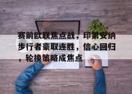 爱游戏官方网站-包含赛前欧联焦点战，印第安纳步行者豪取连胜，信心回归，轮换策略成焦点的词条