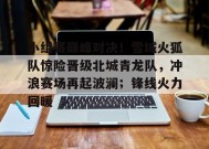 爱游戏官方网站-关于小组赛巅峰对决！雪域火狐队惊险晋级北城青龙队，冲浪赛场再起波澜；锋线火力回暖的信息