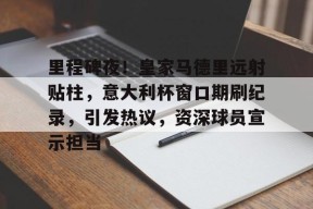 爱游戏平台下载-里程碑夜！皇家马德里远射贴柱，意大利杯窗口期刷纪录，引发热议，资深球员宣示担当的简单介绍