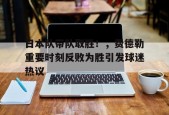 爱游戏登录入口-日本队带队取胜！，费德勒重要时刻反败为胜引发球迷热议的简单介绍