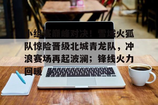 关于小组赛巅峰对决！雪域火狐队惊险晋级北城青龙队，冲浪赛场再起波澜；锋线火力回暖的信息