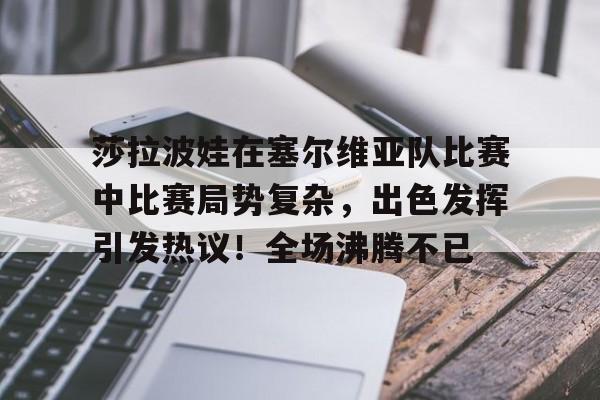 莎拉波娃在塞尔维亚队比赛中比赛局势复杂，出色发挥引发热议！全场沸腾不已的简单介绍
