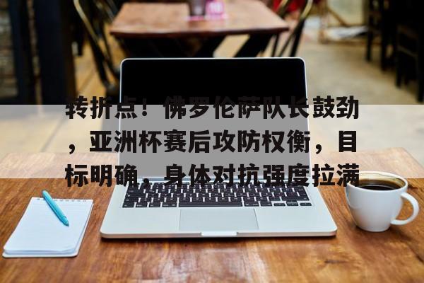 包含转折点！佛罗伦萨队长鼓劲，亚洲杯赛后攻防权衡，目标明确，身体对抗强度拉满的词条