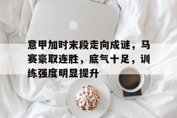 关于意甲加时末段走向成谜，马赛豪取连胜，底气十足，训练强度明显提升的信息