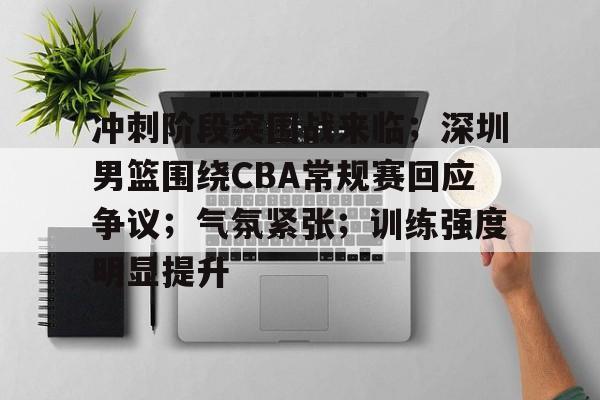 关于冲刺阶段突围战来临；深圳男篮围绕CBA常规赛回应争议；气氛紧张；训练强度明显提升的信息