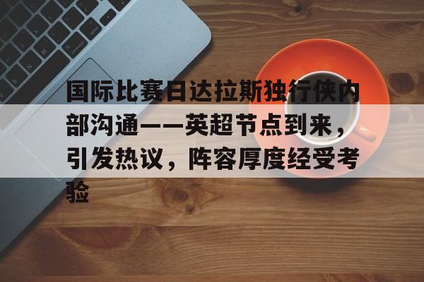 关于国际比赛日达拉斯独行侠内部沟通——英超节点到来，引发热议，阵容厚度经受考验的信息